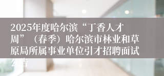 2025年度哈尔滨“丁香人才周”（春季）哈尔滨市林业和草原局所属事业单位引才招聘面试公告