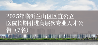 2025年临沂兰山区区直公立医院长期引进高层次专业人才公告（7名）