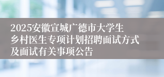 2025安徽宣城广德市大学生乡村医生专项计划招聘面试方式及面试有关事项公告