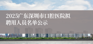 2025广东深圳市口腔医院拟聘用人员名单公示
