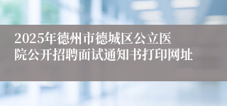 2025年德州市德城区公立医院公开招聘面试通知书打印网址