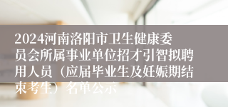 2024河南洛阳市卫生健康委员会所属事业单位招才引智拟聘用人员（应届毕业生及妊娠期结束考生）名单公示