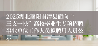 2025湖北襄阳南漳县面向“三支一扶”高校毕业生专项招聘事业单位工作人员拟聘用人员公示