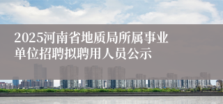 2025河南省地质局所属事业单位招聘拟聘用人员公示