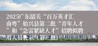 2025广东韶关“百万英才汇南粤”始兴县第二批“青年人才”和“急需紧缺人才”招聘拟聘用人员公示（第三批）