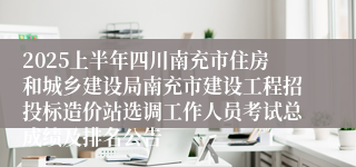 2025上半年四川南充市住房和城乡建设局南充市建设工程招投标造价站选调工作人员考试总成绩及排名公告