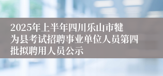 2025年上半年四川乐山市犍为县考试招聘事业单位人员第四批拟聘用人员公示