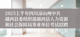 2025上半年四川凉山州中共越西县委组织部越西县人力资源和社会保障局事业单位考试招聘工作人员拟聘用人员（递补）公示