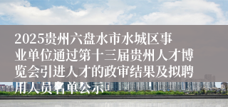 2025贵州六盘水市水城区事业单位通过第十三届贵州人才博览会引进人才的政审结果及拟聘用人员名单公示