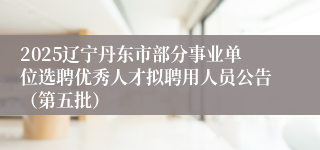 2025辽宁丹东市部分事业单位选聘优秀人才拟聘用人员公告（第五批）