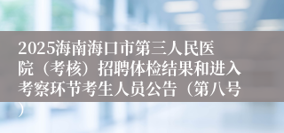 2025海南海口市第三人民医院（考核）招聘体检结果和进入考察环节考生人员公告（第八号）