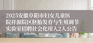 2025安徽阜阳市妇女儿童医院祥源院区胚胎发育与生殖调节实验室招聘社会化用人2人公告