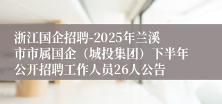 浙江国企招聘-2025年兰溪市市属国企（城投集团）下半年公开招聘工作人员26人公告