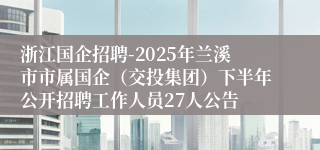 浙江国企招聘-2025年兰溪市市属国企（交投集团）下半年公开招聘工作人员27人公告