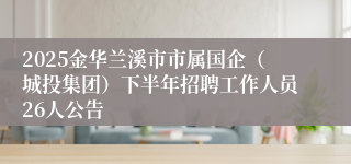 2025金华兰溪市市属国企（城投集团）下半年招聘工作人员26人公告