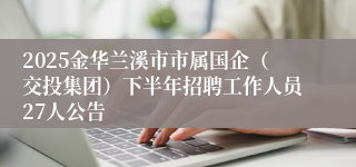 2025金华兰溪市市属国企（交投集团）下半年招聘工作人员27人公告