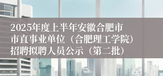2025年度上半年安徽合肥市市直事业单位（合肥理工学院）招聘拟聘人员公示（第二批）