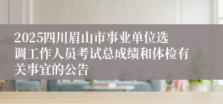 2025四川眉山市事业单位选调工作人员考试总成绩和体检有关事宜的公告
