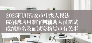 2025四川雅安市中级人民法院招聘聘用制审判辅助人员笔试成绩排名及面试资格复审有关事宜公告
