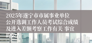 2025年遂宁市市属事业单位公开选调工作人员考试综合成绩及进入差额考察工作有关 事宜的公告
