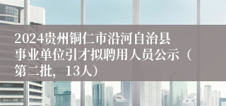 2024贵州铜仁市沿河自治县事业单位引才拟聘用人员公示（第二批，13人）