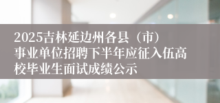 2025吉林延边州各县（市）事业单位招聘下半年应征入伍高校毕业生面试成绩公示