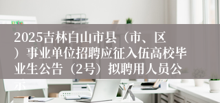 2025吉林白山市县（市、区）事业单位招聘应征入伍高校毕业生公告（2号）拟聘用人员公示