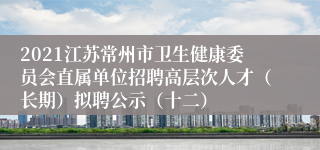 2021江苏常州市卫生健康委员会直属单位招聘高层次人才（长期）拟聘公示（十二）