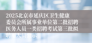 2025北京市延庆区卫生健康委员会所属事业单位第二批招聘医务人员一类招聘考试第三批拟聘用人员公示