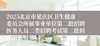 2025北京市延庆区卫生健康委员会所属事业单位第二批招聘医务人员二类招聘考试第二批拟聘用人员公示