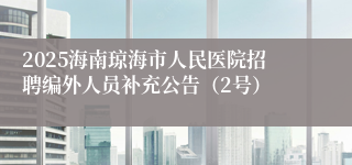 2025海南琼海市人民医院招聘编外人员补充公告（2号）