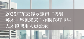 2025广东云浮罗定市“粤聚英才・粤见未来”招聘医疗卫生人才拟聘用人员公示