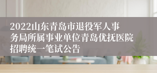 2022山东青岛市退役军人事务局所属事业单位青岛优抚医院招聘统一笔试公告