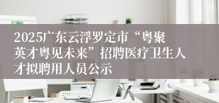 2025广东云浮罗定市“粤聚英才粤见未来”招聘医疗卫生人才拟聘用人员公示