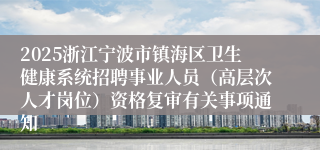 2025浙江宁波市镇海区卫生健康系统招聘事业人员（高层次人才岗位）资格复审有关事项通知
