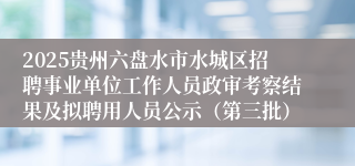 2025贵州六盘水市水城区招聘事业单位工作人员政审考察结果及拟聘用人员公示（第三批）