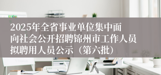 2025年全省事业单位集中面向社会公开招聘锦州市工作人员拟聘用人员公示（第六批）