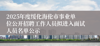 2025年度绥化海伦市事业单位公开招聘工作人员拟进入面试人员名单公示