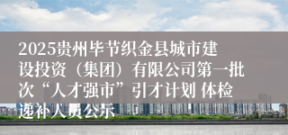 2025贵州毕节织金县城市建设投资（集团）有限公司第一批次“人才强市”引才计划 体检递补人员公示
