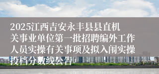 2025江西吉安永丰县县直机关事业单位第一批招聘编外工作人员实操有关事项及拟入闱实操投档分数线公告