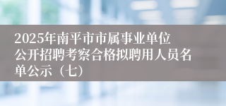 2025年南平市市属事业单位公开招聘考察合格拟聘用人员名单公示（七）