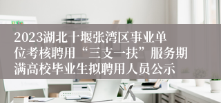 2023湖北十堰张湾区事业单位考核聘用“三支一扶”服务期满高校毕业生拟聘用人员公示
