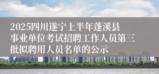 2025四川遂宁上半年蓬溪县事业单位考试招聘工作人员第三批拟聘用人员名单的公示
