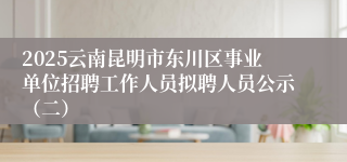 2025云南昆明市东川区事业单位招聘工作人员拟聘人员公示（二）