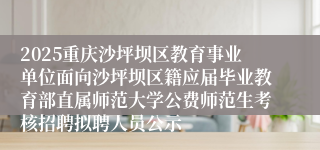 2025重庆沙坪坝区教育事业单位面向沙坪坝区籍应届毕业教育部直属师范大学公费师范生考核招聘拟聘人员公示