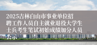 2025吉林白山市事业单位招聘工作人员自主就业退役大学生士兵考生笔试初始成绩加分人员公示