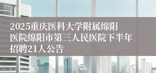 2025重庆医科大学附属绵阳医院绵阳市第三人民医院下半年招聘21人公告