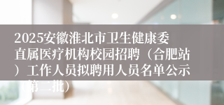 2025安徽淮北市卫生健康委直属医疗机构校园招聘（合肥站）工作人员拟聘用人员名单公示（第二批）