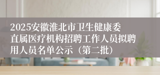 2025安徽淮北市卫生健康委直属医疗机构招聘工作人员拟聘用人员名单公示（第二批）