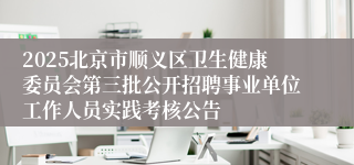 2025北京市顺义区卫生健康委员会第三批公开招聘事业单位工作人员实践考核公告